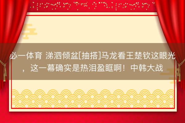 必一体育 涕泗倾盆[抽搭]马龙看王楚钦这眼光，这一幕确实是热泪盈眶啊！中韩大战