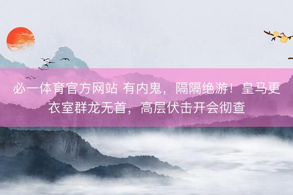 必一体育官方网站 有内鬼，隔隔绝游！皇马更衣室群龙无首，高层伏击开会彻查