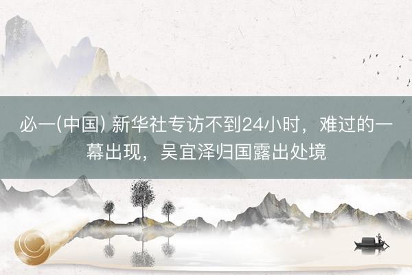 必一(中国) 新华社专访不到24小时，难过的一幕出现，吴宜泽归国露出处境