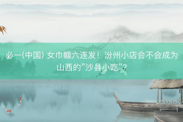 必一(中国) 女巾帼六连发!汾州小店会不会成为山西的”沙县小吃”?