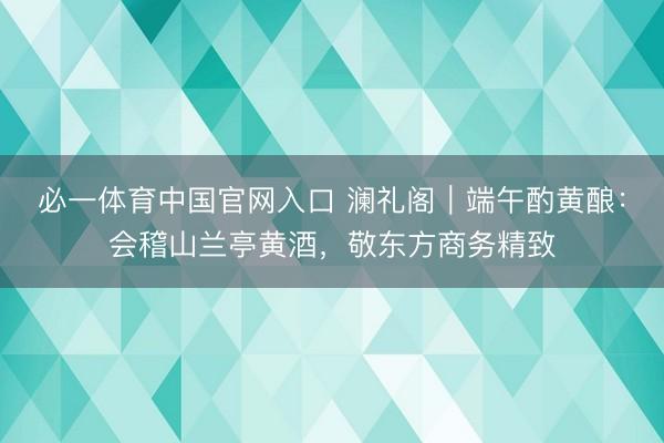 必一体育中国官网入口 澜礼阁|端午酌黄酿:会稽山兰亭黄酒,敬东方商务精致