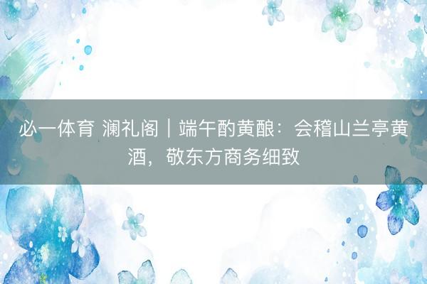 必一体育 澜礼阁｜端午酌黄酿：会稽山兰亭黄酒，敬东方商务细致
