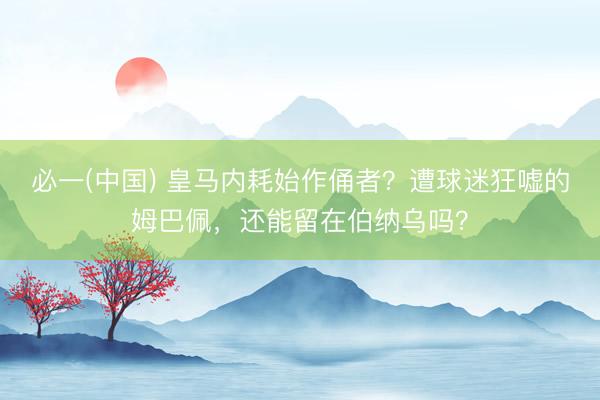 必一(中国) 皇马内耗始作俑者?遭球迷狂嘘的姆巴佩,还能留在伯纳乌吗?