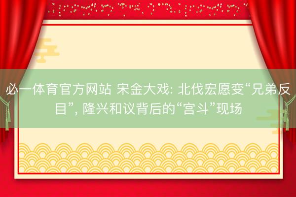 必一体育官方网站 宋金大戏: 北伐宏愿变“兄弟反目”， 隆兴和议背后的“宫斗”现场