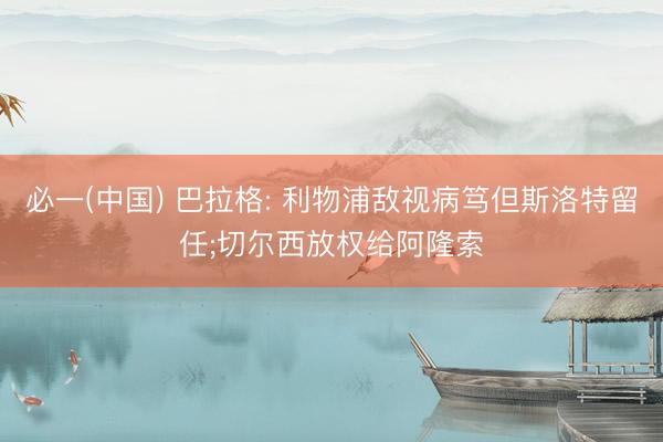 必一(中国) 巴拉格: 利物浦敌视病笃但斯洛特留任;切尔西放权给阿隆索