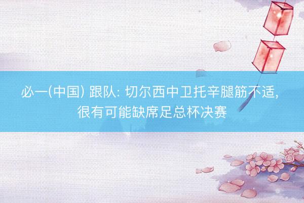 必一(中国) 跟队: 切尔西中卫托辛腿筋不适， 很有可能缺席足总杯决赛