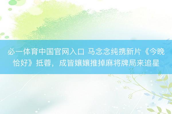 必一体育中国官网入口 马念念纯携新片《今晚恰好》抵蓉，成皆孃孃推掉麻将牌局来追星