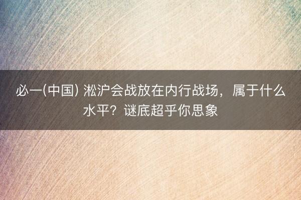 必一(中国) 淞沪会战放在内行战场，属于什么水平？谜底超乎你思象