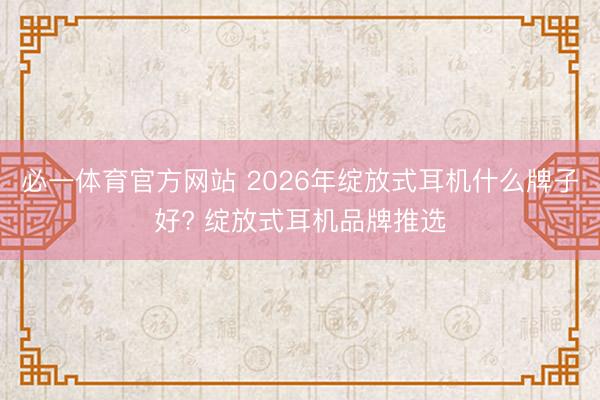 必一体育官方网站 2026年绽放式耳机什么牌子好? 绽放式耳机品牌推选