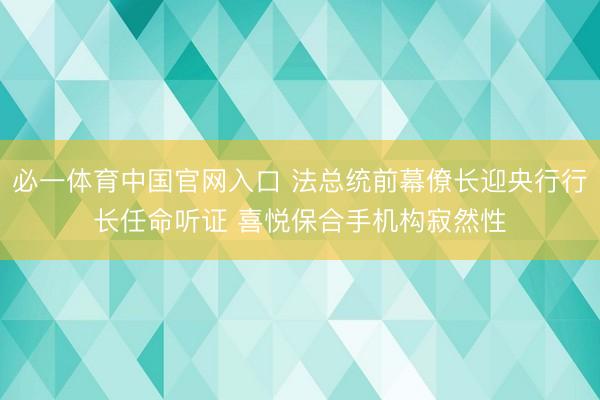 必一体育中国官网入口 法总统前幕僚长迎央行行长任命听证 喜悦保合手机构寂然性