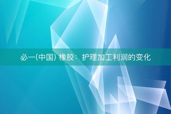 必一(中国) 橡胶：护理加工利润的变化