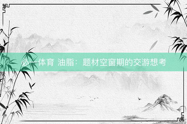 必一体育 油脂：题材空窗期的交游想考