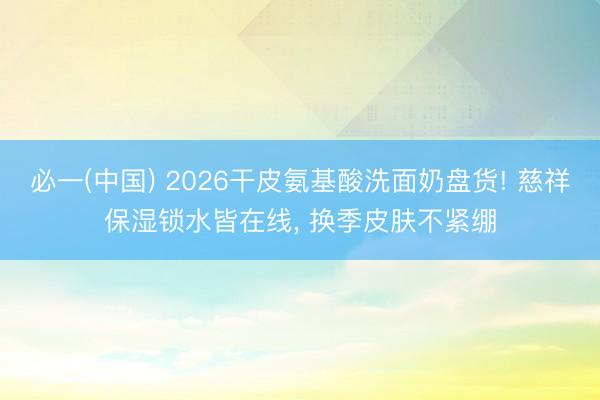 必一(中国) 2026干皮氨基酸洗面奶盘货! 慈祥保湿锁水皆在线， 换季皮肤不紧绷