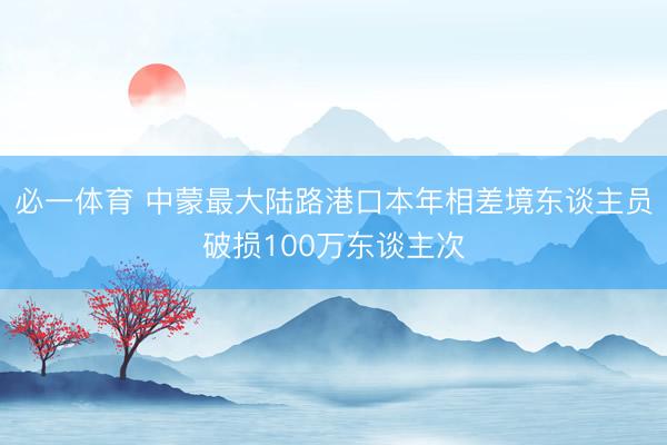 必一体育 中蒙最大陆路港口本年相差境东谈主员破损100万东谈主次