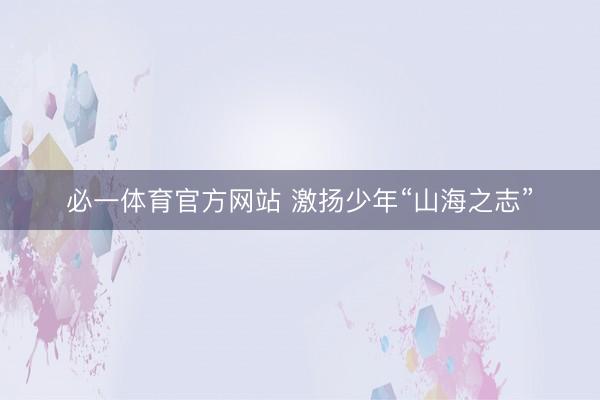必一体育官方网站 激扬少年“山海之志”