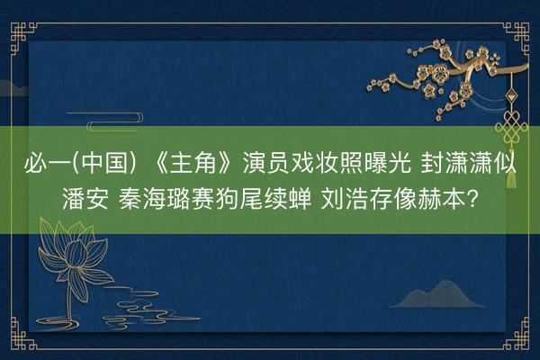 必一(中国) 《主角》演员戏妆照曝光 封潇潇似潘安 秦海璐赛狗尾续蝉 刘浩存像赫本?