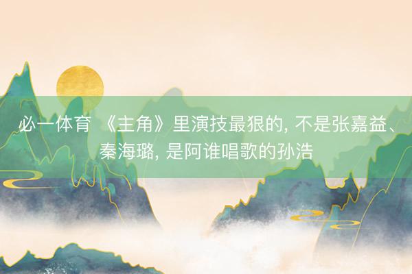 必一体育 《主角》里演技最狠的， 不是张嘉益、秦海璐， 是阿谁唱歌的孙浩