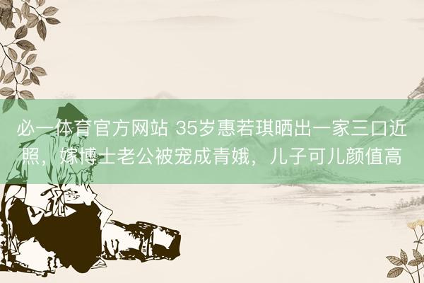 必一体育官方网站 35岁惠若琪晒出一家三口近照，嫁博士老公被宠成青娥，儿子可儿颜值高
