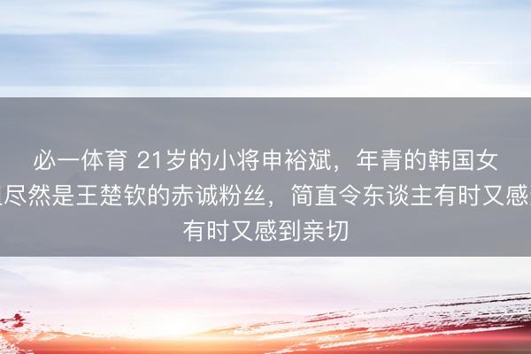 必一体育 21岁的小将申裕斌，年青的韩国女乒一姐尽然是王楚钦的赤诚粉丝，简直令东谈主有时又感到亲切