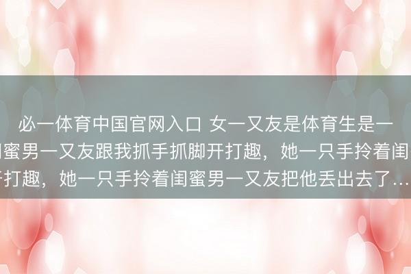 必一体育中国官网入口 女一又友是体育生是一种什么体验？网友：闺蜜男一又友跟我抓手抓脚开打趣，她一只手拎着闺蜜男一又友把他丢出去了……
