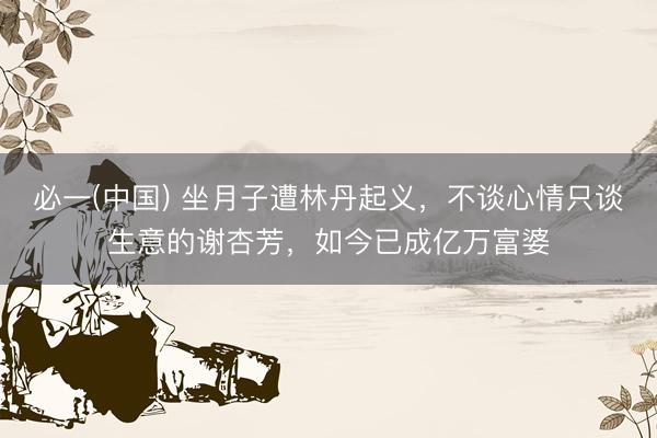 必一(中国) 坐月子遭林丹起义，不谈心情只谈生意的谢杏芳，如今已成亿万富婆