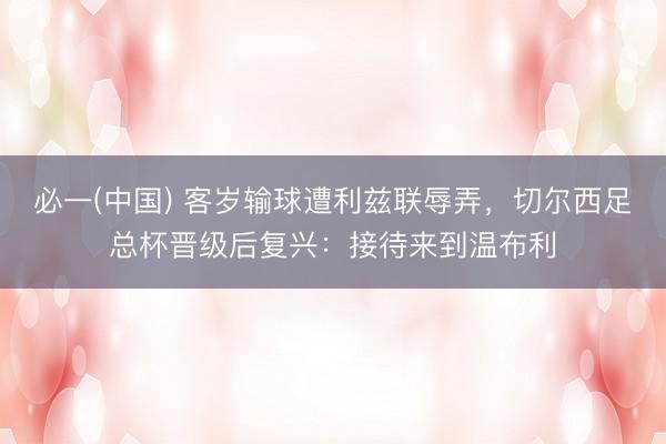 必一(中国) 客岁输球遭利兹联辱弄，切尔西足总杯晋级后复兴：接待来到温布利