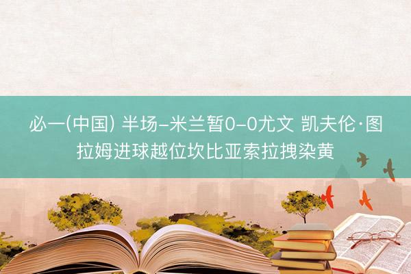 必一(中国) 半场-米兰暂0-0尤文 凯夫伦·图拉姆进球越位坎比亚索拉拽染黄