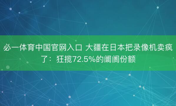 必一体育中国官网入口 大疆在日本把录像机卖疯了：狂揽72.5%的阛阓份额