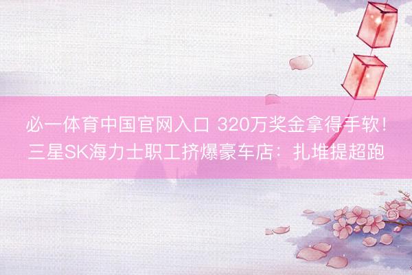 必一体育中国官网入口 320万奖金拿得手软！三星SK海力士职工挤爆豪车店：扎堆提超跑