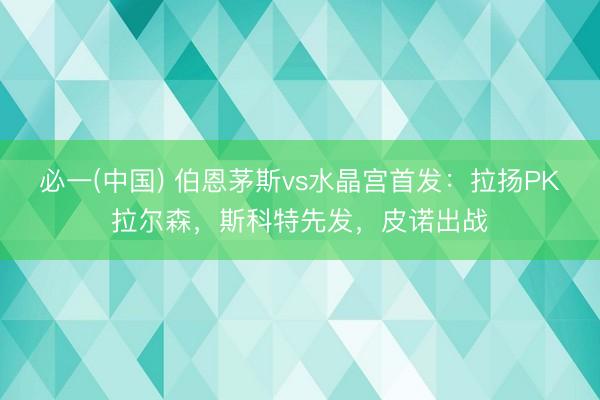 必一(中国) 伯恩茅斯vs水晶宫首发:拉扬PK拉尔森,斯科特先发,皮诺出战