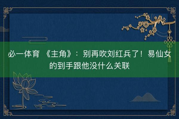 必一体育 《主角》：别再吹刘红兵了！易仙女的到手跟他没什么关联