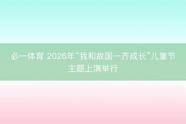 必一体育 2026年“我和故国一齐成长”儿童节主题上演举行