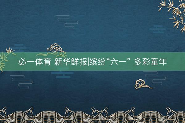必一体育 新华鲜报|缤纷“六一” 多彩童年