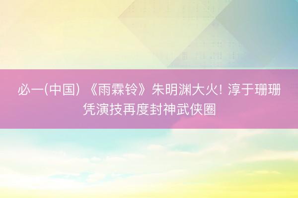 必一(中国) 《雨霖铃》朱明渊大火! 淳于珊珊凭演技再度封神武侠圈