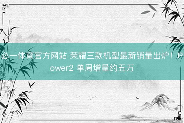 必一体育官方网站 荣耀三款机型最新销量出炉!Power2 单周增量约五万