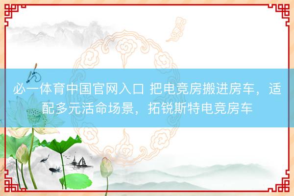 必一体育中国官网入口 把电竞房搬进房车,适配多元活命场景,拓锐斯特电竞房车