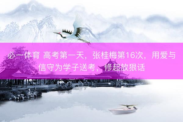 必一体育 高考第一天，张桂梅第16次，用爱与信守为学子送考，修起放狠话