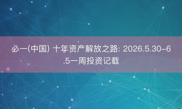 必一(中国) 十年资产解放之路: 2026.5.30-6.5一周投资记载