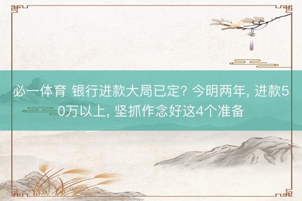 必一体育 银行进款大局已定? 今明两年， 进款50万以上， 坚抓作念好这4个准备