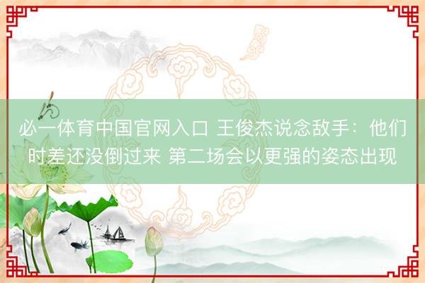 必一体育中国官网入口 王俊杰说念敌手：他们时差还没倒过来 第二场会以更强的姿态出现