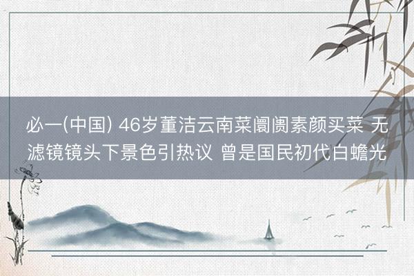 必一(中国) 46岁董洁云南菜阛阓素颜买菜 无滤镜镜头下景色引热议 曾是国民初代白蟾光