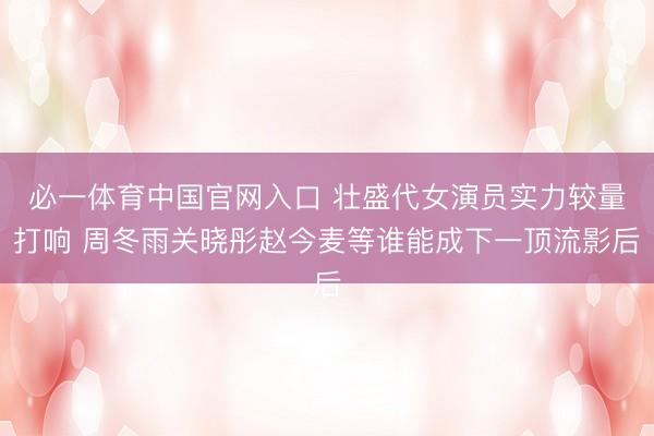 必一体育中国官网入口 壮盛代女演员实力较量打响 周冬雨关晓彤赵今麦等谁能成下一顶流影后