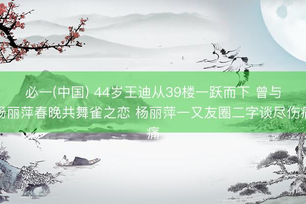必一(中国) 44岁王迪从39楼一跃而下 曾与杨丽萍春晚共舞雀之恋 杨丽萍一又友圈二字谈尽伤痛