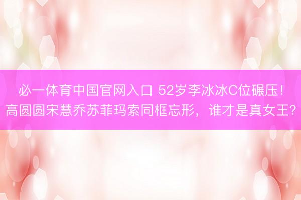必一体育中国官网入口 52岁李冰冰C位碾压！高圆圆宋慧乔苏菲玛索同框忘形，谁才是真女王？