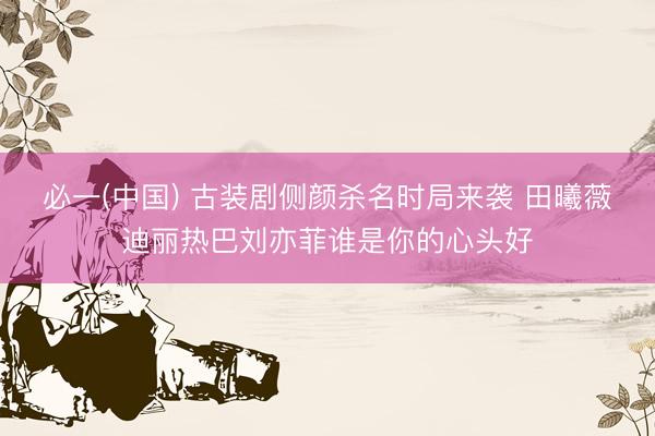 必一(中国) 古装剧侧颜杀名时局来袭 田曦薇迪丽热巴刘亦菲谁是你的心头好