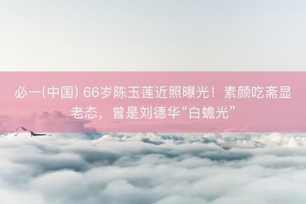 必一(中国) 66岁陈玉莲近照曝光！素颜吃斋显老态，曾是刘德华“白蟾光”