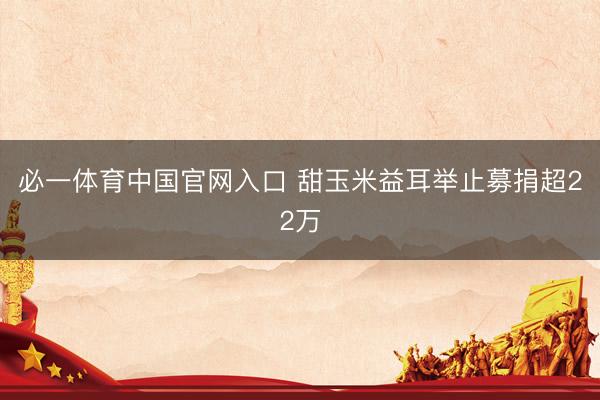 必一体育中国官网入口 甜玉米益耳举止募捐超22万