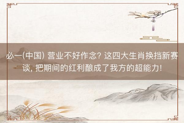 必一(中国) 营业不好作念? 这四大生肖换挡新赛谈， 把期间的红利酿成了我方的超能力!