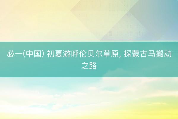 必一(中国) 初夏游呼伦贝尔草原, 探蒙古马搬动之路