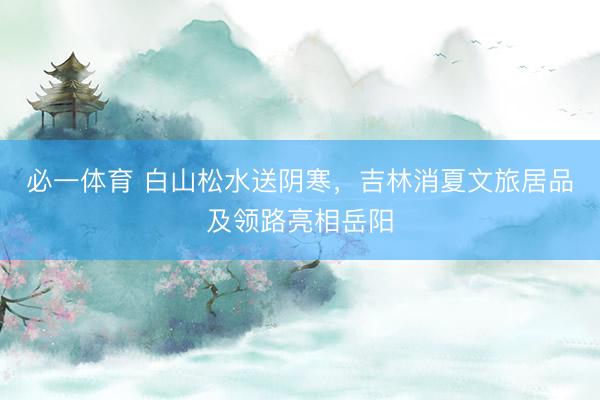 必一体育 白山松水送阴寒,吉林消夏文旅居品及领路亮相岳阳